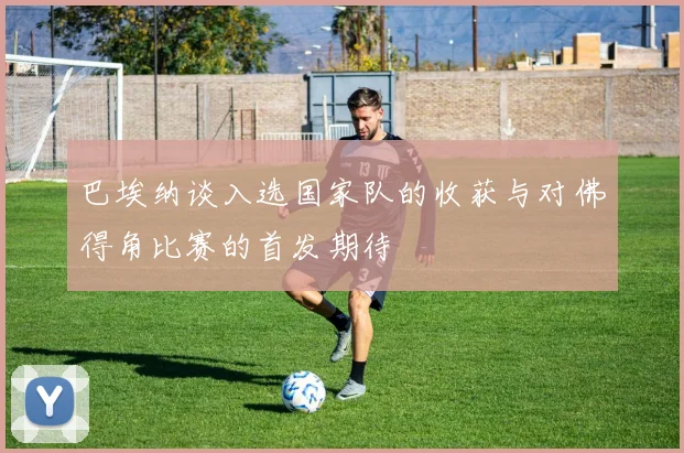 巴埃纳谈入选国家队的收获与对佛得角比赛的首发期待