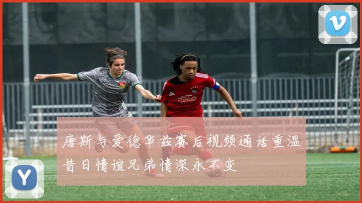 唐斯与爱德华兹赛后视频通话重温昔日情谊兄弟情深永不变