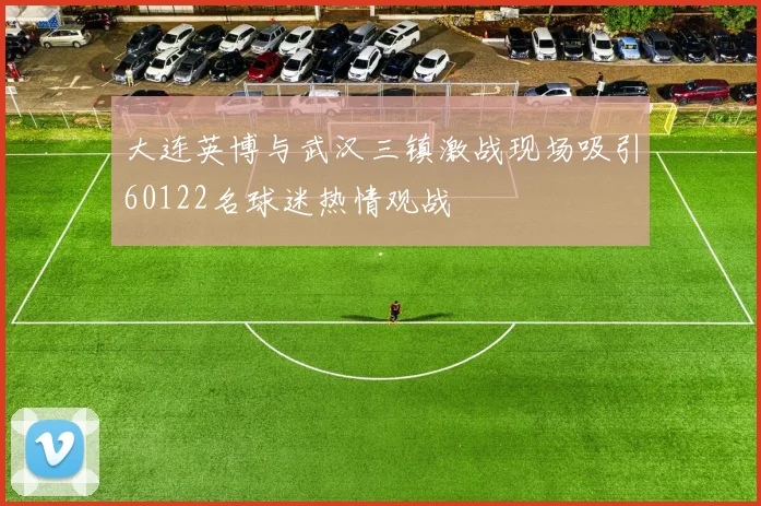 大连英博与武汉三镇激战现场吸引60122名球迷热情观战