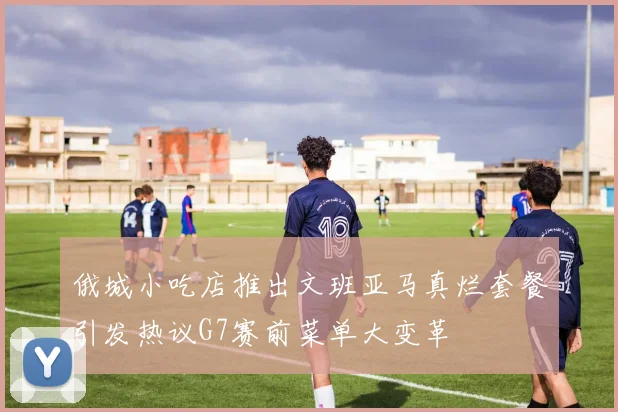 俄城小吃店推出文班亚马真烂套餐引发热议G7赛前菜单大变革