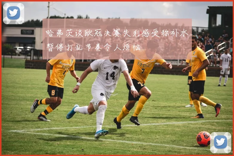 哈弗茨谈欧冠决赛失利感受称补水暂停打乱节奏令人烦恼