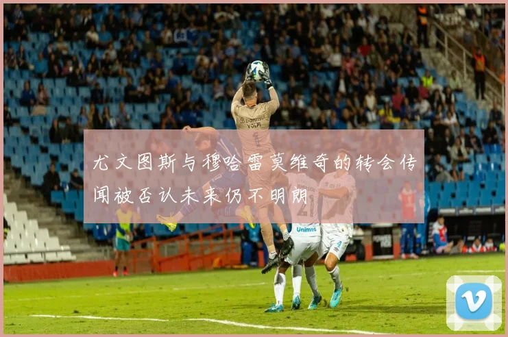 尤文图斯与穆哈雷莫维奇的转会传闻被否认未来仍不明朗
