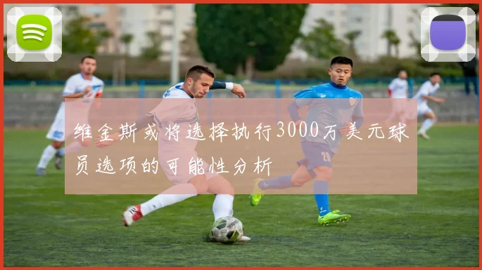维金斯或将选择执行3000万美元球员选项的可能性分析