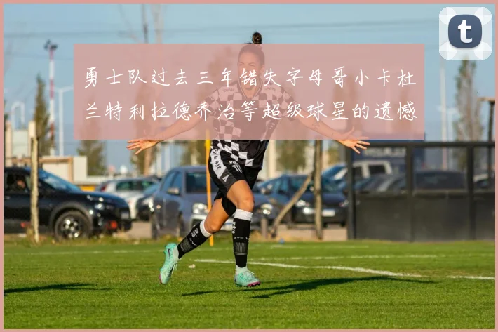 勇士队过去三年错失字母哥小卡杜兰特利拉德乔治等超级球星的遗憾回顾