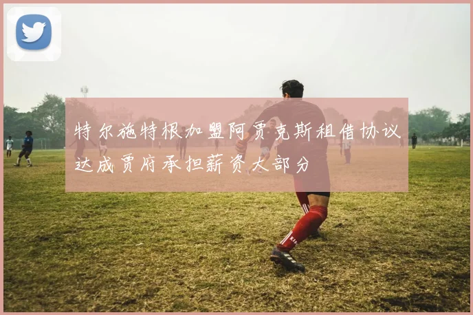 特尔施特根加盟阿贾克斯租借协议达成贾府承担薪资大部分