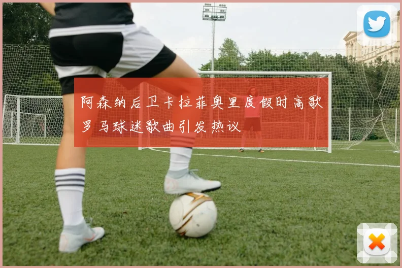 阿森纳后卫卡拉菲奥里度假时高歌罗马球迷歌曲引发热议