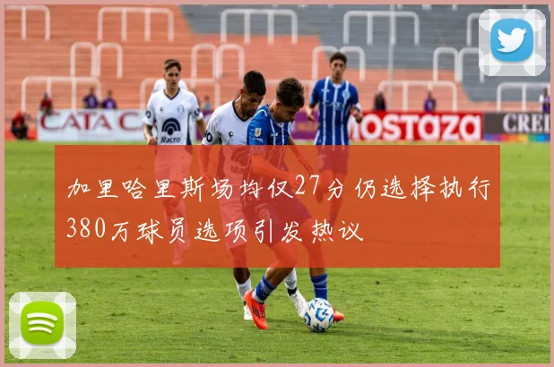 加里哈里斯场均仅27分仍选择执行380万球员选项引发热议
