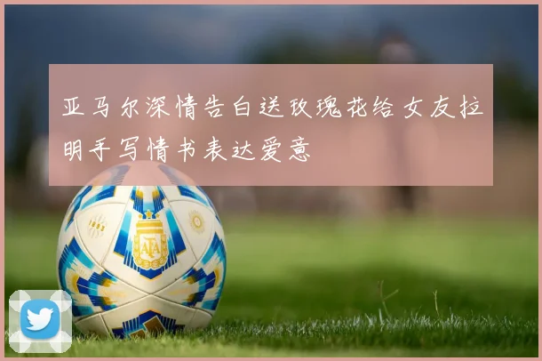 亚马尔深情告白送玫瑰花给女友拉明手写情书表达爱意