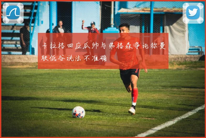 卡拉格回应瓜帅与弗格森争论称曼联低谷说法不准确